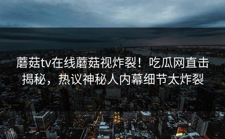 蘑菇tv在线蘑菇视炸裂！吃瓜网直击揭秘，热议神秘人内幕细节太炸裂