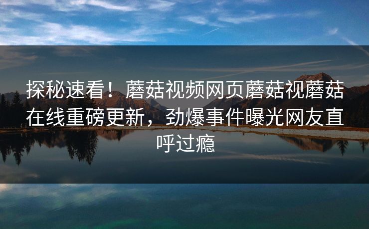 探秘速看！蘑菇视频网页蘑菇视蘑菇在线重磅更新，劲爆事件曝光网友直呼过瘾