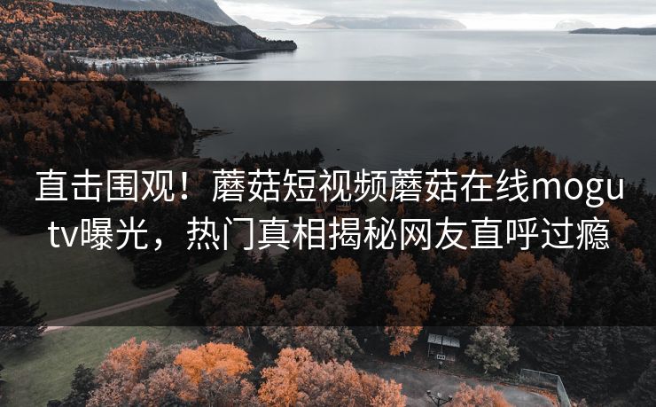 直击围观！蘑菇短视频蘑菇在线mogutv曝光，热门真相揭秘网友直呼过瘾
