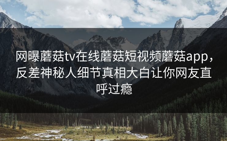 网曝蘑菇tv在线蘑菇短视频蘑菇app，反差神秘人细节真相大白让你网友直呼过瘾