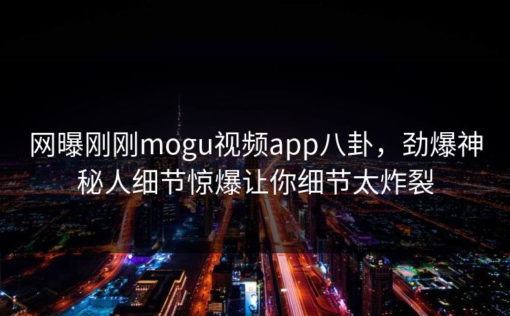 网曝刚刚mogu视频app八卦，劲爆神秘人细节惊爆让你细节太炸裂