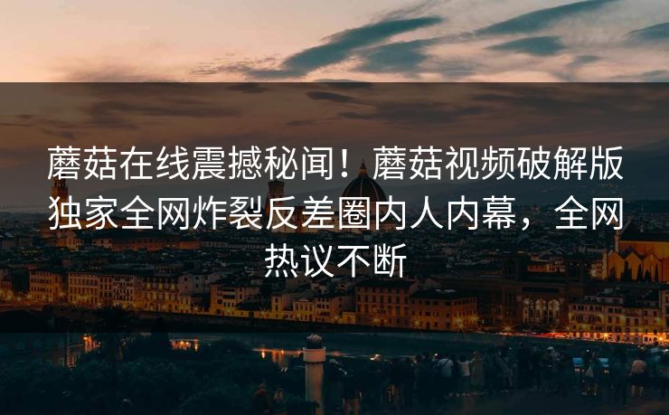 蘑菇在线震撼秘闻！蘑菇视频破解版独家全网炸裂反差圈内人内幕，全网热议不断