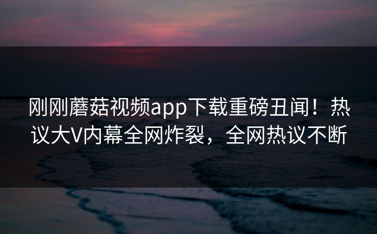 刚刚蘑菇视频app下载重磅丑闻！热议大V内幕全网炸裂，全网热议不断