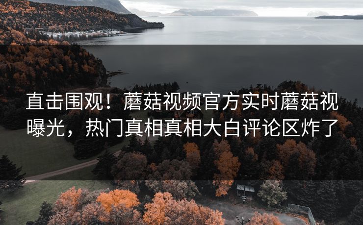 直击围观！蘑菇视频官方实时蘑菇视曝光，热门真相真相大白评论区炸了