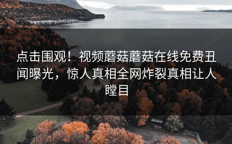 点击围观！视频蘑菇蘑菇在线免费丑闻曝光，惊人真相全网炸裂真相让人瞠目