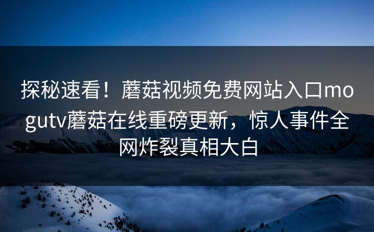 探秘速看！蘑菇视频免费网站入口mogutv蘑菇在线重磅更新，惊人事件全网炸裂真相大白