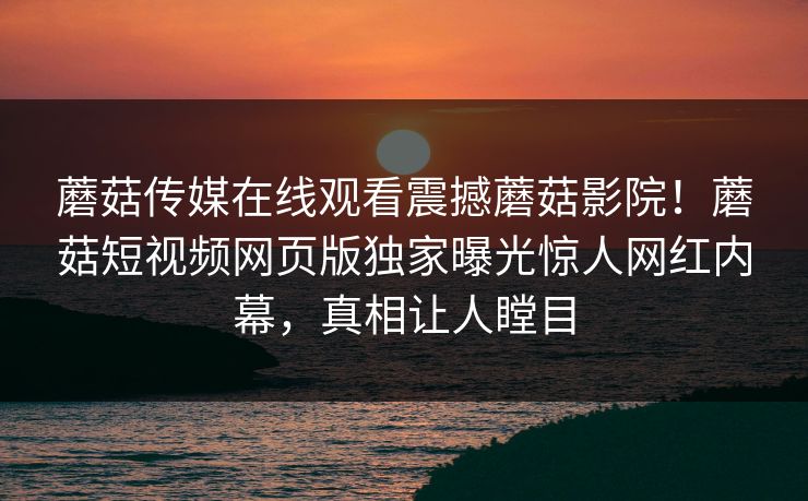 蘑菇传媒在线观看震撼蘑菇影院！蘑菇短视频网页版独家曝光惊人网红内幕，真相让人瞠目