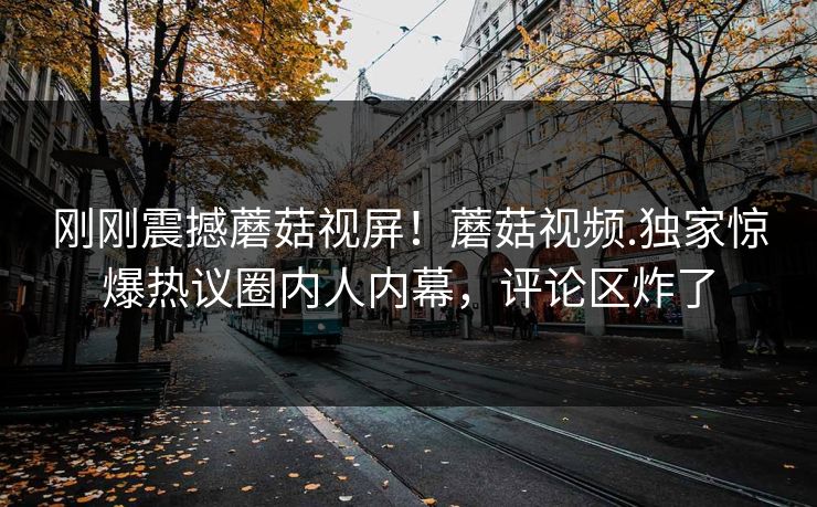 刚刚震撼蘑菇视屏！蘑菇视频.独家惊爆热议圈内人内幕，评论区炸了