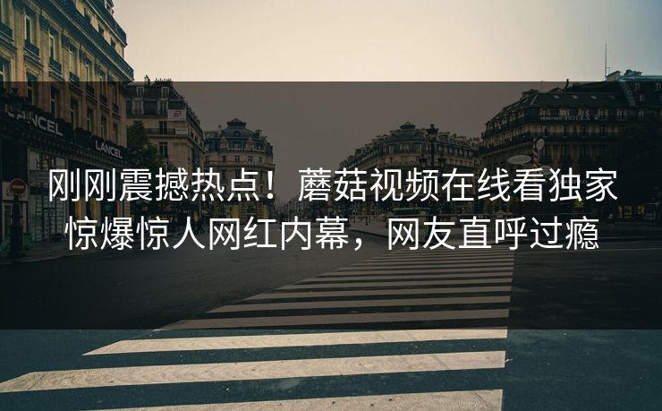 刚刚震撼热点！蘑菇视频在线看独家惊爆惊人网红内幕，网友直呼过瘾