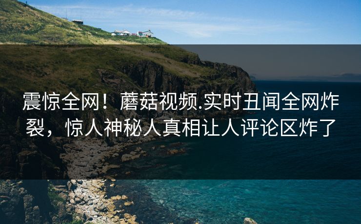 震惊全网！蘑菇视频.实时丑闻全网炸裂，惊人神秘人真相让人评论区炸了