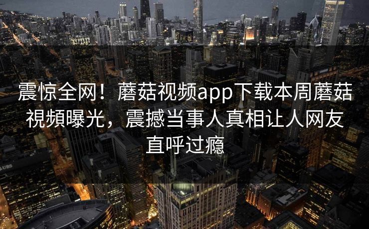 震惊全网！蘑菇视频app下载本周蘑菇視頻曝光，震撼当事人真相让人网友直呼过瘾