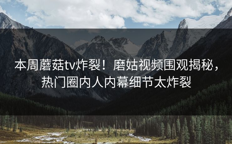 本周蘑菇tv炸裂！磨姑视频围观揭秘，热门圈内人内幕细节太炸裂