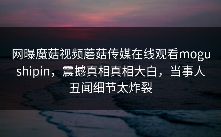 网曝魔菇视频蘑菇传媒在线观看mogushipin，震撼真相真相大白，当事人丑闻细节太炸裂