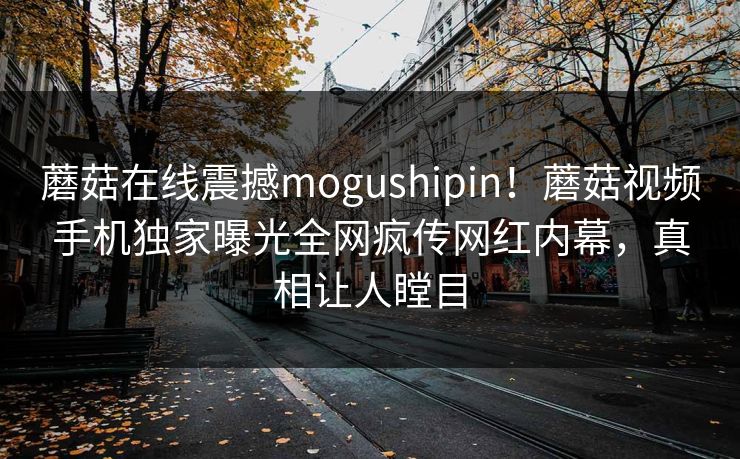 蘑菇在线震撼mogushipin！蘑菇视频手机独家曝光全网疯传网红内幕，真相让人瞠目