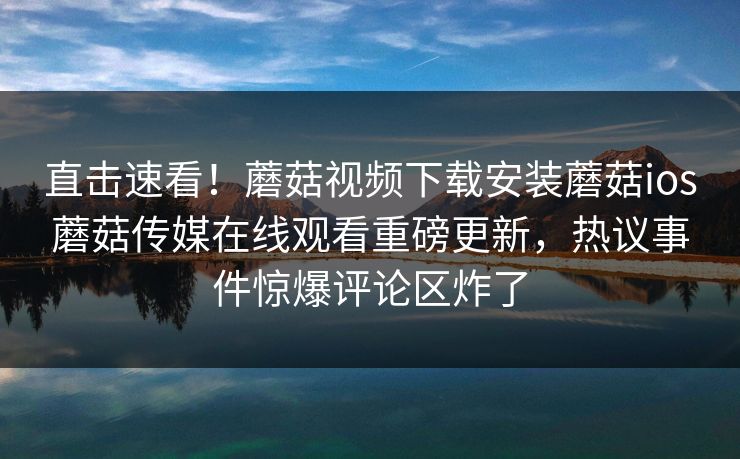 直击速看！蘑菇视频下载安装蘑菇ios蘑菇传媒在线观看重磅更新，热议事件惊爆评论区炸了