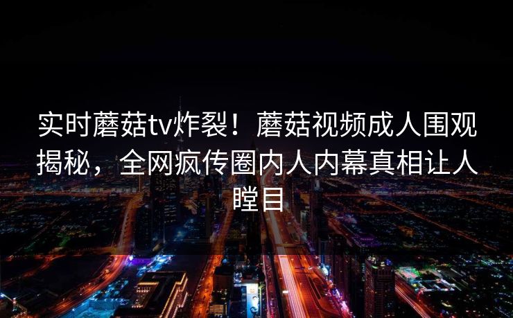 实时蘑菇tv炸裂！蘑菇视频成人围观揭秘，全网疯传圈内人内幕真相让人瞠目