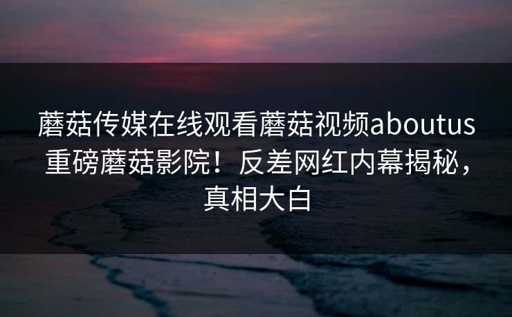 蘑菇传媒在线观看蘑菇视频aboutus重磅蘑菇影院！反差网红内幕揭秘，真相大白