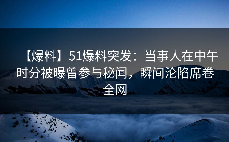 【爆料】51爆料突发：当事人在中午时分被曝曾参与秘闻，瞬间沦陷席卷全网