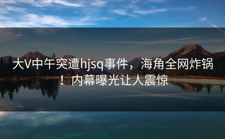 大V中午突遭hjsq事件，海角全网炸锅！内幕曝光让人震惊