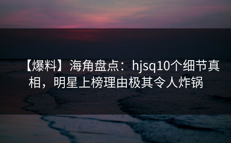 【爆料】海角盘点：hjsq10个细节真相，明星上榜理由极其令人炸锅