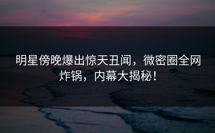 明星傍晚爆出惊天丑闻，微密圈全网炸锅，内幕大揭秘！