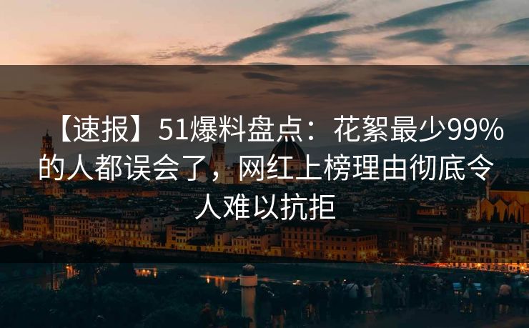 【速报】51爆料盘点：花絮最少99%的人都误会了，网红上榜理由彻底令人难以抗拒