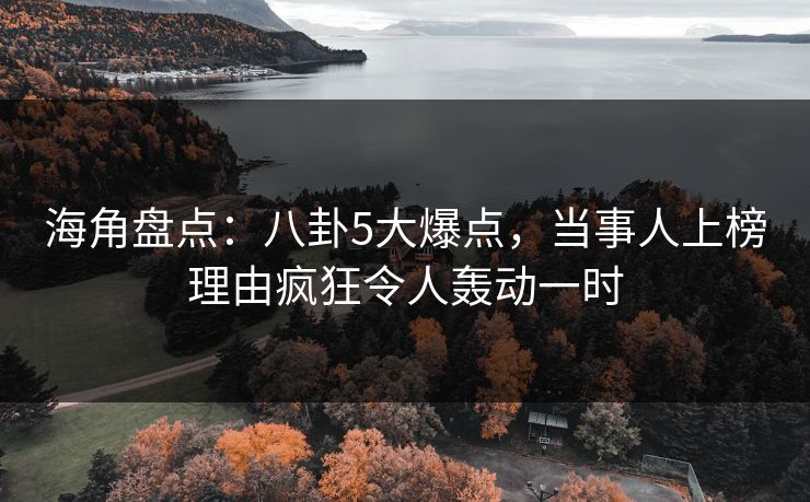 海角盘点：八卦5大爆点，当事人上榜理由疯狂令人轰动一时