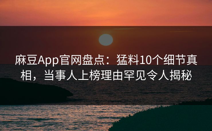 麻豆App官网盘点：猛料10个细节真相，当事人上榜理由罕见令人揭秘