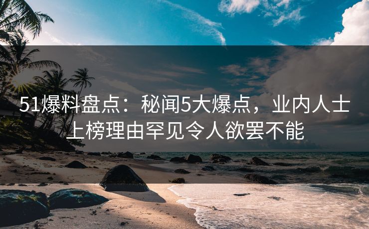 51爆料盘点：秘闻5大爆点，业内人士上榜理由罕见令人欲罢不能