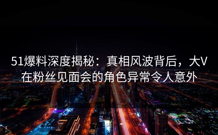 51爆料深度揭秘：真相风波背后，大V在粉丝见面会的角色异常令人意外