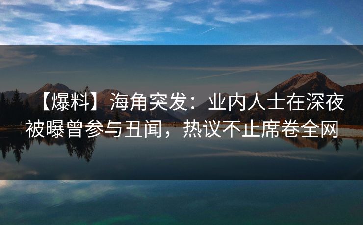 【爆料】海角突发：业内人士在深夜被曝曾参与丑闻，热议不止席卷全网