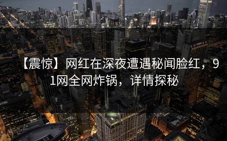 【震惊】网红在深夜遭遇秘闻脸红，91网全网炸锅，详情探秘