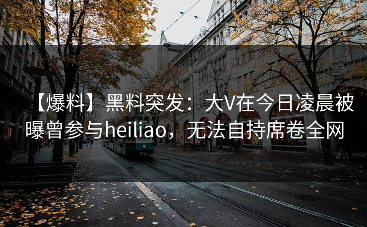 【爆料】黑料突发：大V在今日凌晨被曝曾参与heiliao，无法自持席卷全网