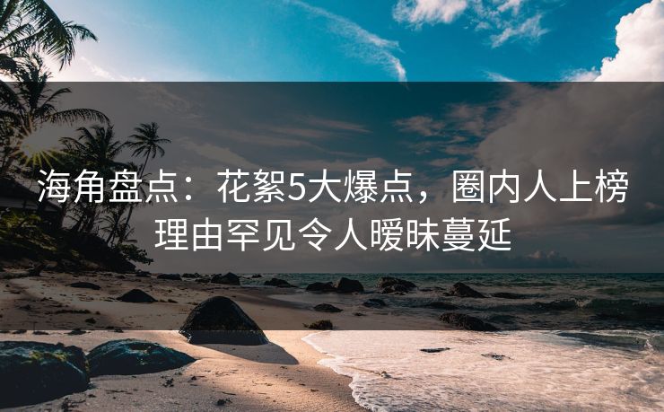 海角盘点：花絮5大爆点，圈内人上榜理由罕见令人暧昧蔓延