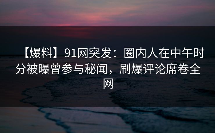【爆料】91网突发：圈内人在中午时分被曝曾参与秘闻，刷爆评论席卷全网