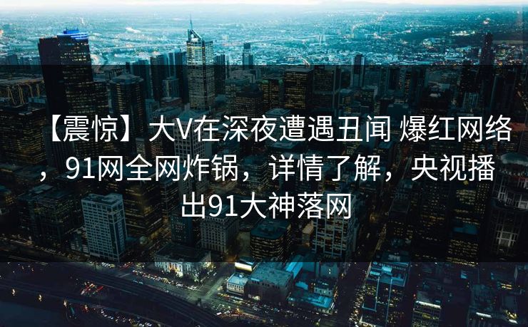 【震惊】大V在深夜遭遇丑闻 爆红网络,91网全网炸锅,详情了解,央视播出91大神落网 【震惊】大V在深夜遭遇丑闻 爆红网络,91网全网炸锅,详情了解,央视播出91大神落网