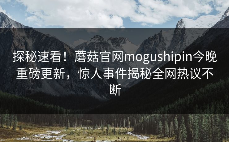 探秘速看！蘑菇官网mogushipin今晚重磅更新，惊人事件揭秘全网热议不断
