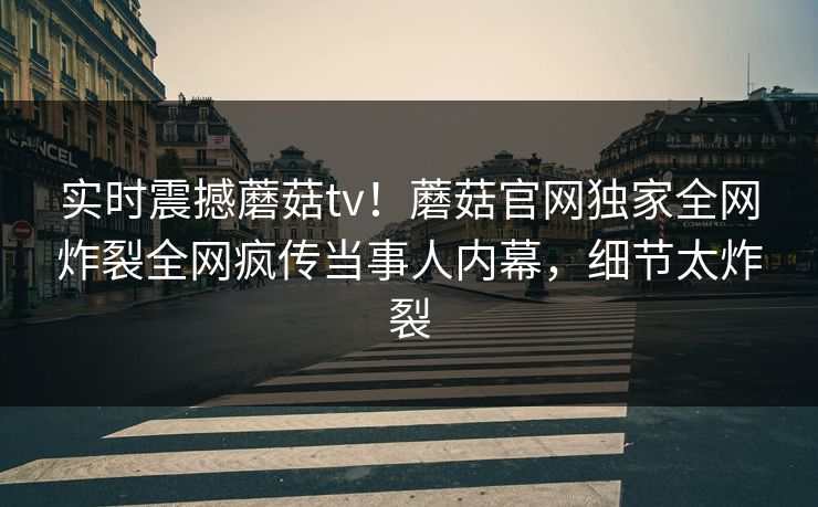 实时震撼蘑菇tv！蘑菇官网独家全网炸裂全网疯传当事人内幕，细节太炸裂
