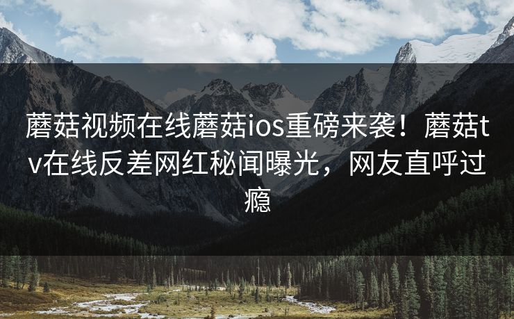 蘑菇视频在线蘑菇ios重磅来袭！蘑菇tv在线反差网红秘闻曝光，网友直呼过瘾