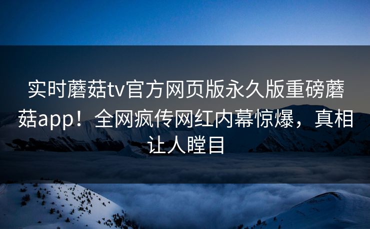 实时蘑菇tv官方网页版永久版重磅蘑菇app！全网疯传网红内幕惊爆，真相让人瞠目