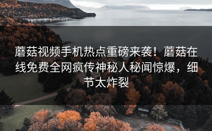 蘑菇视频手机热点重磅来袭！蘑菇在线免费全网疯传神秘人秘闻惊爆，细节太炸裂