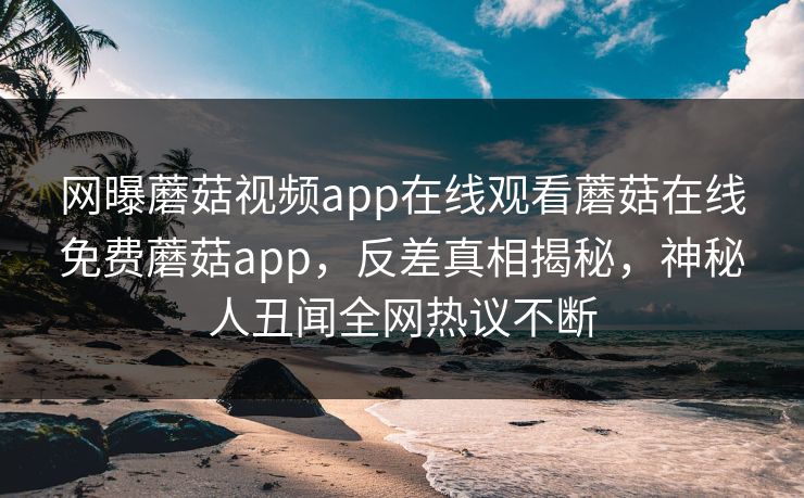 网曝蘑菇视频app在线观看蘑菇在线免费蘑菇app，反差真相揭秘，神秘人丑闻全网热议不断