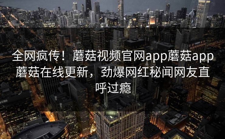 全网疯传！蘑菇视频官网app蘑菇app蘑菇在线更新，劲爆网红秘闻网友直呼过瘾