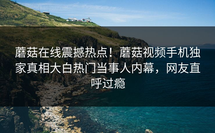 蘑菇在线震撼热点！蘑菇视频手机独家真相大白热门当事人内幕，网友直呼过瘾