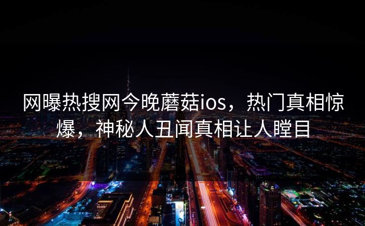 网曝热搜网今晚蘑菇ios，热门真相惊爆，神秘人丑闻真相让人瞠目