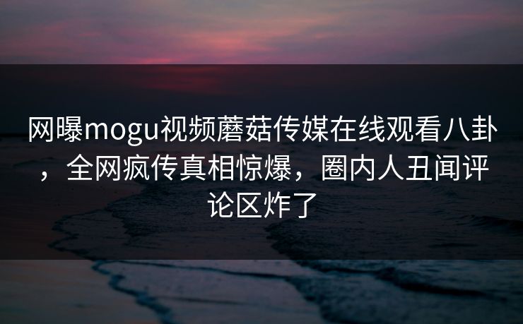 网曝mogu视频蘑菇传媒在线观看八卦，全网疯传真相惊爆，圈内人丑闻评论区炸了