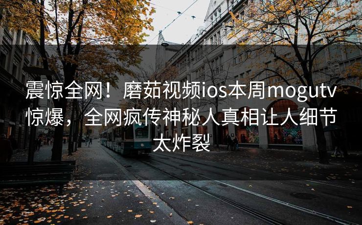 震惊全网！磨茹视频ios本周mogutv惊爆，全网疯传神秘人真相让人细节太炸裂
