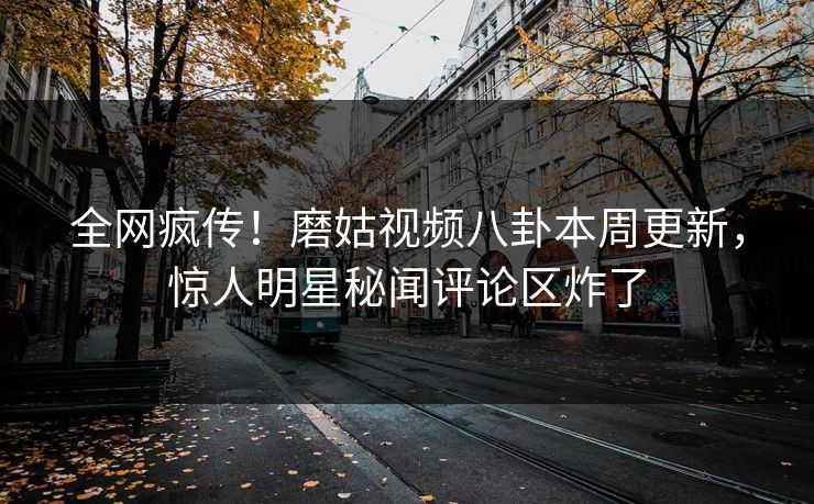 全网疯传！磨姑视频八卦本周更新，惊人明星秘闻评论区炸了