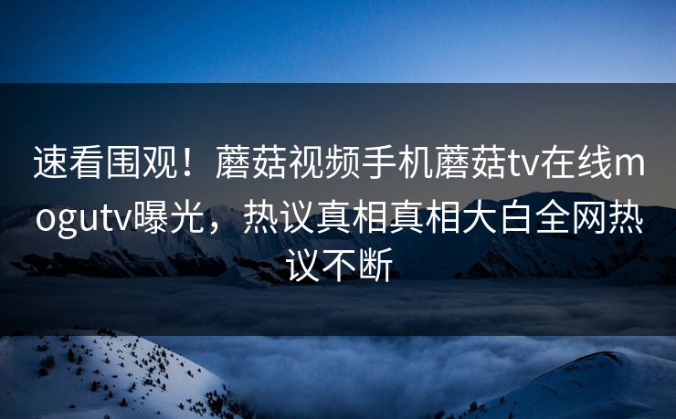 速看围观！蘑菇视频手机蘑菇tv在线mogutv曝光，热议真相真相大白全网热议不断