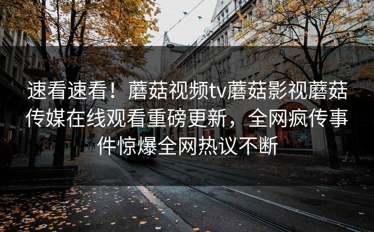 速看速看！蘑菇视频tv蘑菇影视蘑菇传媒在线观看重磅更新，全网疯传事件惊爆全网热议不断